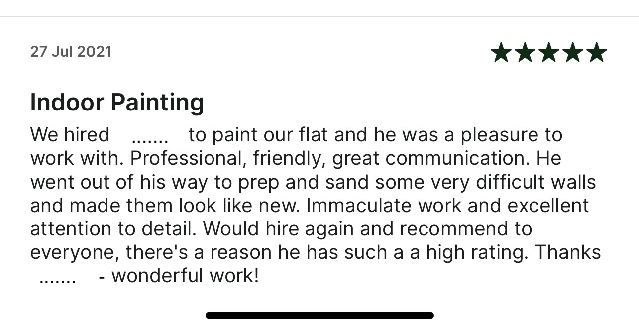 5-star Taskrabbit review: We hired him 
      to paint our flat and he was a pleasure to work with. Professional, friendly, great communication. He
      went out of his way to prep and sand some very difficult walls and made them look like new.